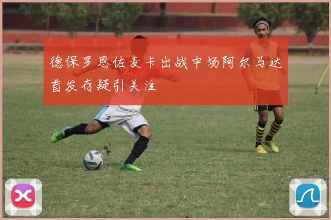 德保罗恩佐麦卡出战中场阿尔马达首发存疑引关注
