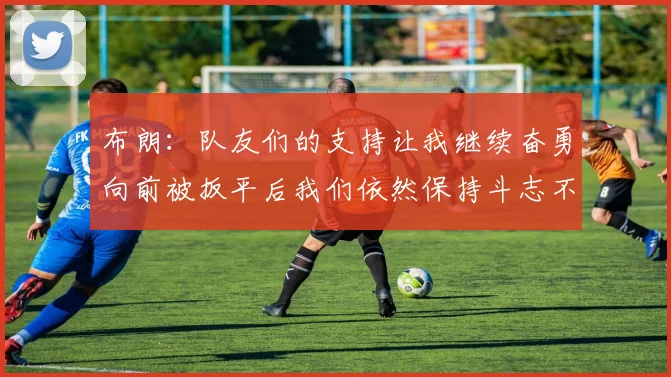布朗：队友们的支持让我继续奋勇向前被扳平后我们依然保持斗志不言放弃