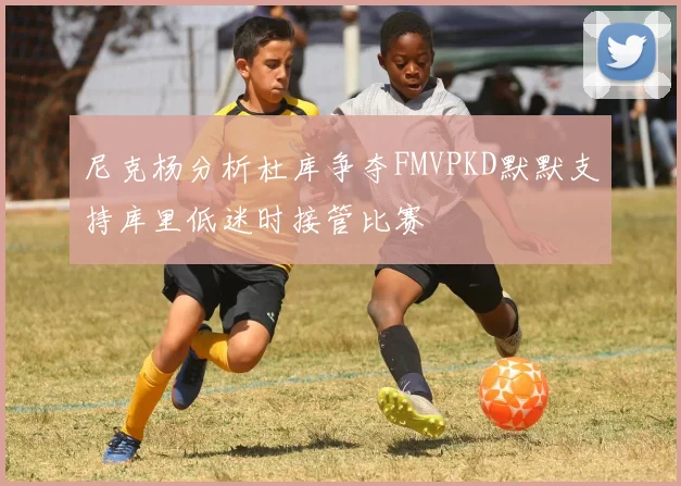 尼克杨分析杜库争夺FMVPKD默默支持库里低迷时接管比赛