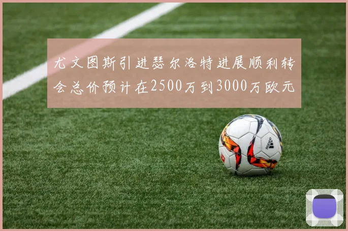尤文图斯引进瑟尔洛特进展顺利转会总价预计在2500万到3000万欧元之间