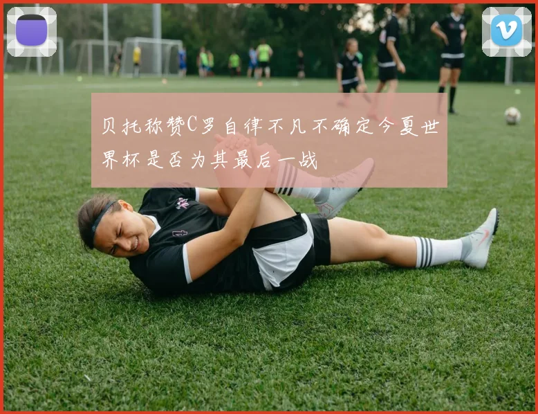 贝托称赞C罗自律不凡不确定今夏世界杯是否为其最后一战