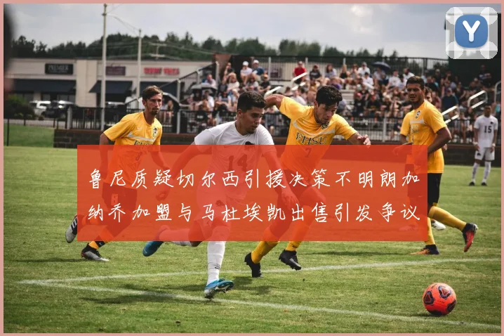 鲁尼质疑切尔西引援决策不明朗加纳乔加盟与马杜埃凯出售引发争议