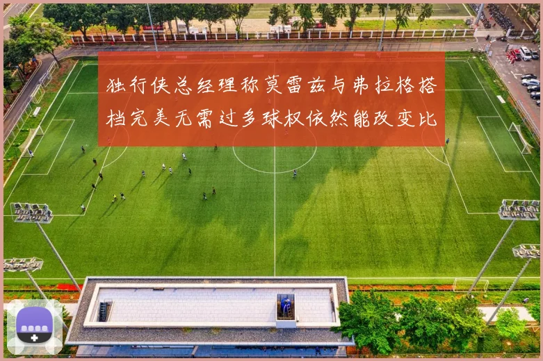 独行侠总经理称莫雷兹与弗拉格搭档完美无需过多球权依然能改变比赛局势