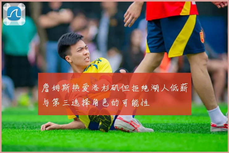 詹姆斯热爱洛杉矶但拒绝湖人低薪与第三选择角色的可能性