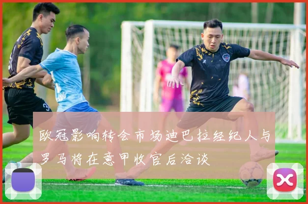 欧冠影响转会市场迪巴拉经纪人与罗马将在意甲收官后洽谈