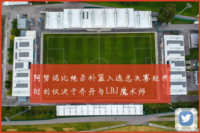 阿努诺比绝杀补篮入选总决赛经典时刻仅次于乔丹与LBJ魔术师