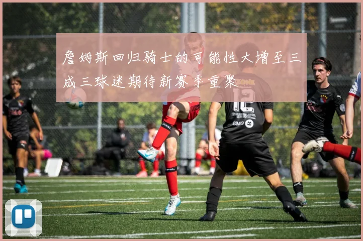 詹姆斯回归骑士的可能性大增至三成三球迷期待新赛季重聚