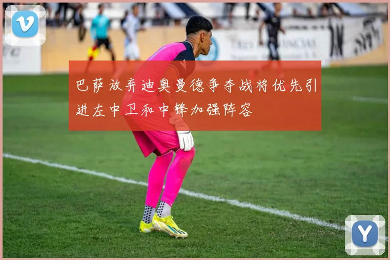 巴萨放弃迪奥曼德争夺战将优先引进左中卫和中锋加强阵容