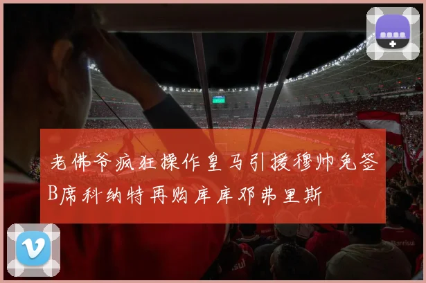 老佛爷疯狂操作皇马引援穆帅免签B席科纳特再购库库邓弗里斯