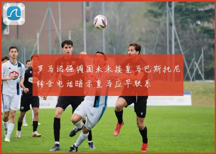 罗马诺强调国米未接皇马巴斯托尼转会电话暗示皇马应早联系