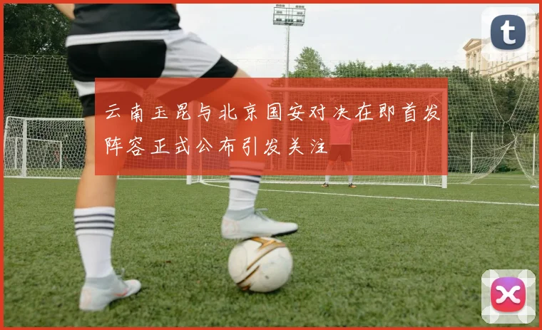 云南玉昆与北京国安对决在即首发阵容正式公布引发关注