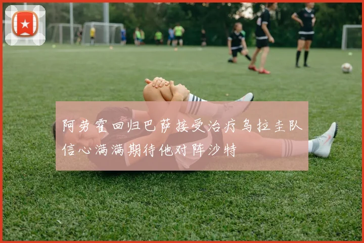 阿劳霍回归巴萨接受治疗乌拉圭队信心满满期待他对阵沙特