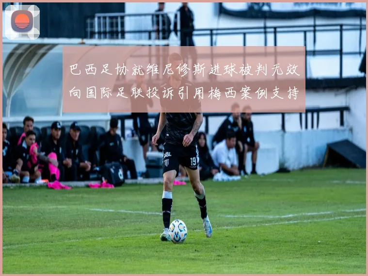 巴西足协就维尼修斯进球被判无效向国际足联投诉引用梅西案例支持
