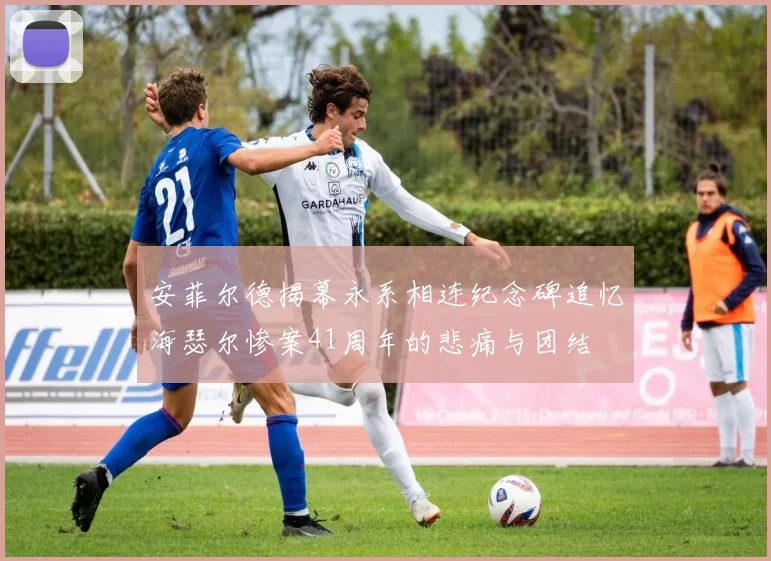 安菲尔德揭幕永系相连纪念碑追忆海瑟尔惨案41周年的悲痛与团结