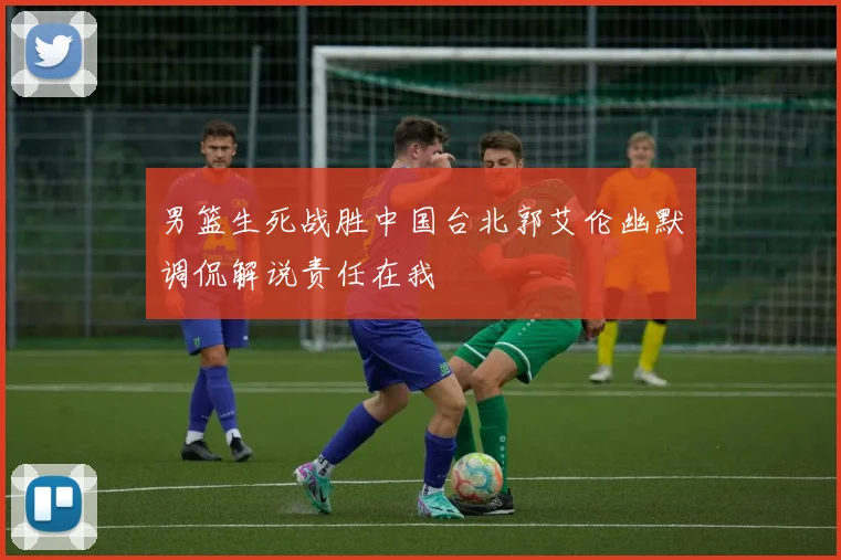 男篮生死战胜中国台北郭艾伦幽默调侃解说责任在我