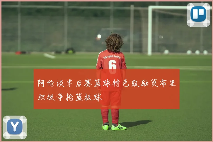 阿伦谈季后赛篮球特色鼓励莫布里积极争抢篮板球