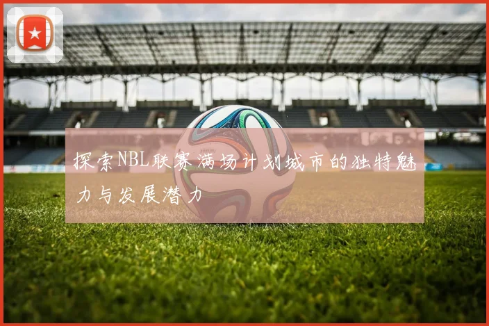 探索NBL联赛满场计划城市的独特魅力与发展潜力