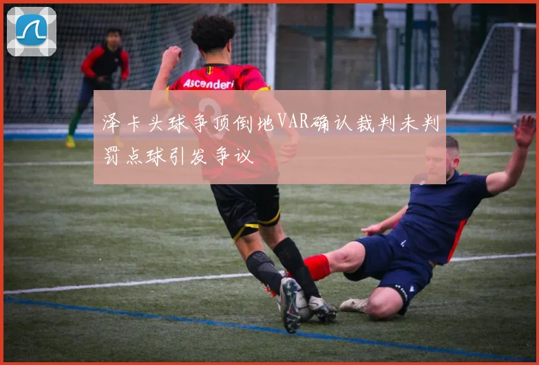 泽卡头球争顶倒地VAR确认裁判未判罚点球引发争议
