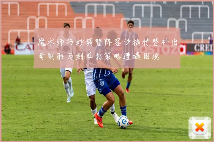 魔术师巧妙调整阵容沙梅特替补出奇制胜马刺单打策略遭遇困境