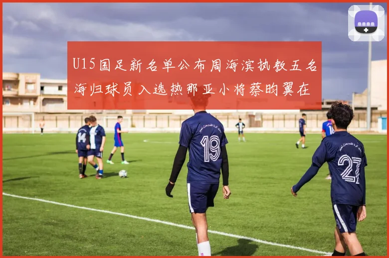 U15国足新名单公布周海滨执教五名海归球员入选热那亚小将蔡昀翼在列