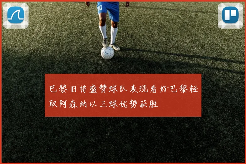 巴黎旧将盛赞球队表现看好巴黎轻取阿森纳以三球优势获胜