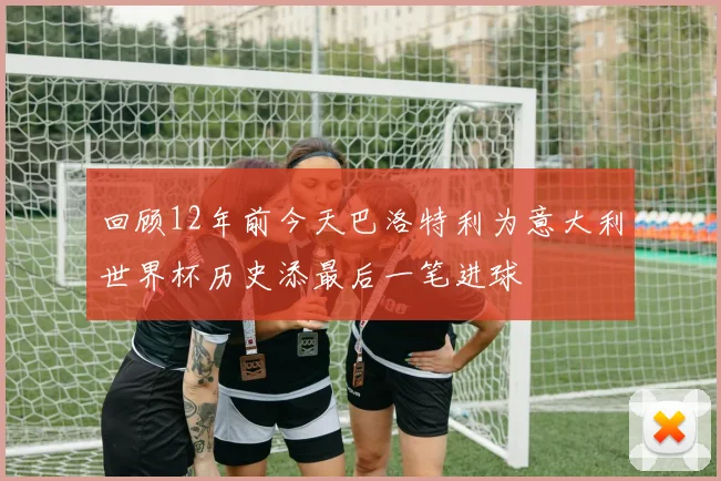 回顾12年前今天巴洛特利为意大利世界杯历史添最后一笔进球