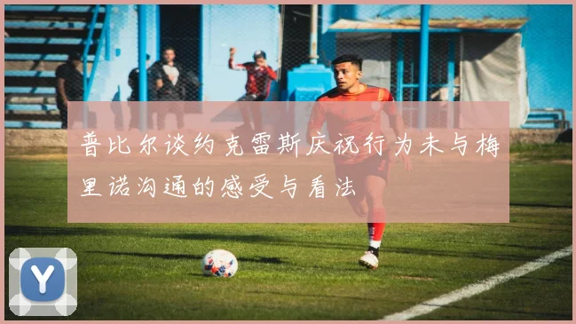 普比尔谈约克雷斯庆祝行为未与梅里诺沟通的感受与看法