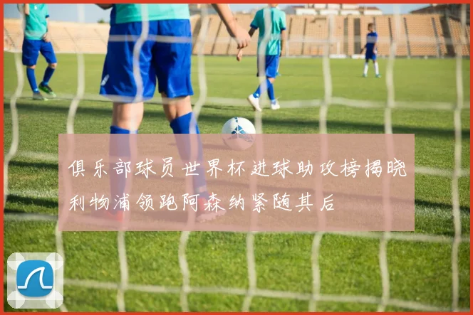 俱乐部球员世界杯进球助攻榜揭晓利物浦领跑阿森纳紧随其后