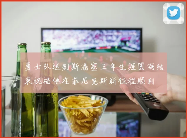 勇士队送别斯潘塞三年生涯圆满结束祝福他在菲尼克斯新征程顺利